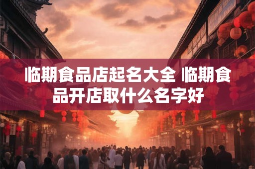 临期食品店起名大全 临期食品开店取什么名字好