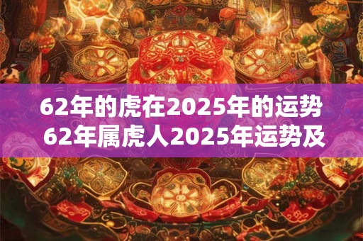 62年的虎在2025年的运势 62年属虎人2025年运势及运程每月运程 62年的虎在2025年的运势 62年属虎人2025年运势及运程每月运程