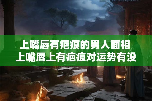 上嘴唇有疤痕的男人面相 上嘴唇上有疤痕对运势有没有影响