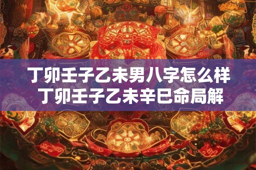 丁卯壬子乙未男八字怎么样 丁卯壬子乙未辛巳命局解释 丁卯壬子乙未男八字怎么样 丁卯壬子乙未辛巳命局解释