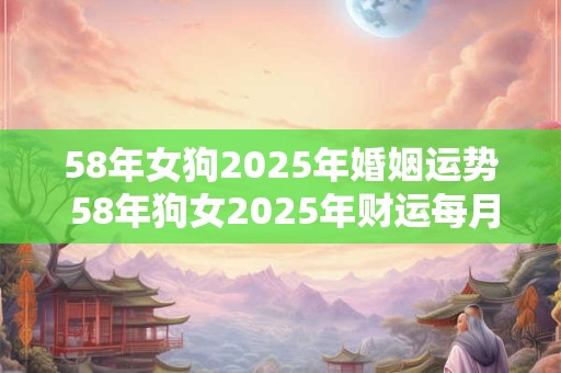 58年女狗2025年婚姻运势 58年狗女2025年财运每月运势 58年女狗2025年婚姻运势 58年狗女2025年财运每月运势