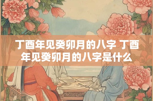 丁酉年见癸卯月的八字 丁酉年见癸卯月的八字是什么