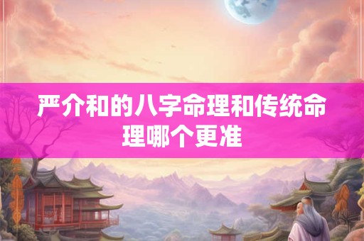 严介和的八字命理和传统命理哪个更准 严介和的八字命理和传统命理哪个更准