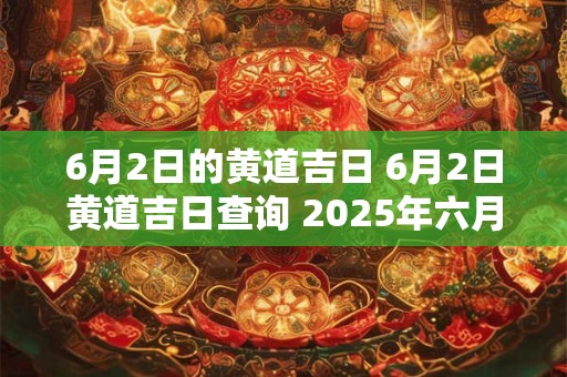 6月2日的黄道吉日 6月2日黄道吉日查询 2025年六月几日是黄道吉日