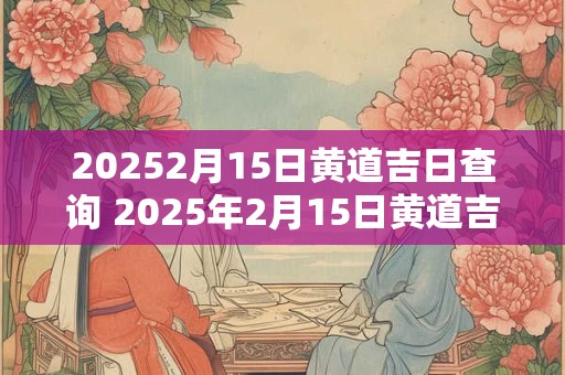 20252月15日黄道吉日查询 2025年2月15日黄道吉日查询