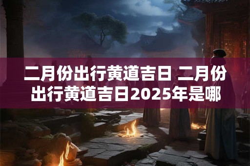 二月份出行黄道吉日 二月份出行黄道吉日2025年是哪天