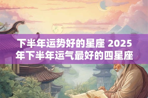 下半年运势好的星座 2025年下半年运气最好的四星座