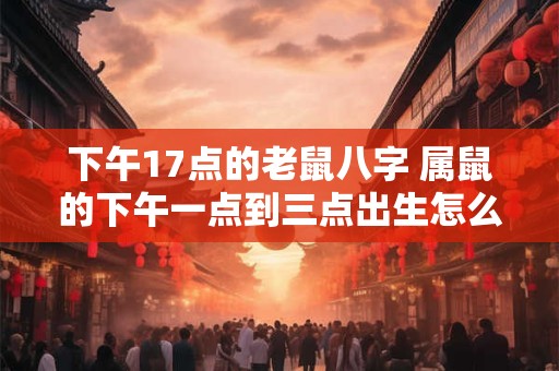 下午17点的老鼠八字 属鼠的下午一点到三点出生怎么样