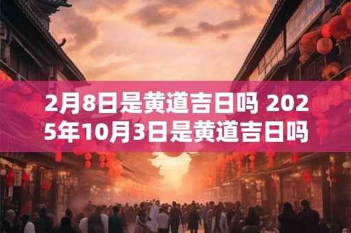 2月8日是黄道吉日吗 2025年10月3日是黄道吉日吗