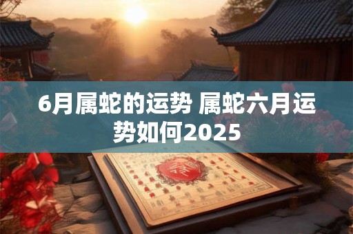 6月属蛇的运势 属蛇六月运势如何2025