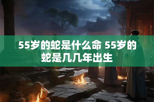 55岁的蛇是什么命 55岁的蛇是几几年出生