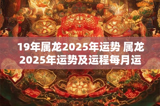 19年属龙2025年运势 属龙2025年运势及运程每月运程