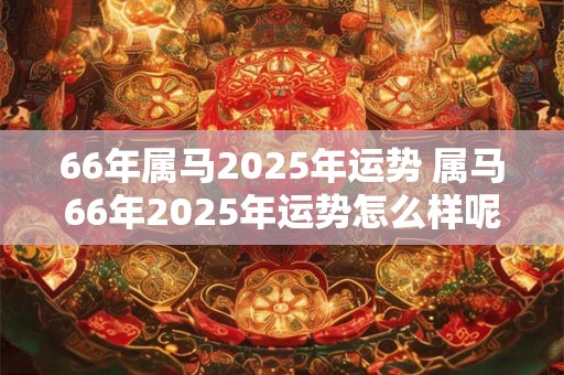 66年属马2025年运势 属马66年2025年运势怎么样呢