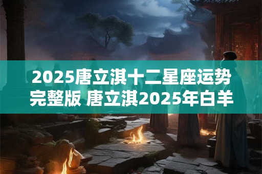 2025唐立淇十二星座运势完整版 唐立淇2025年白羊座星座运势完整版