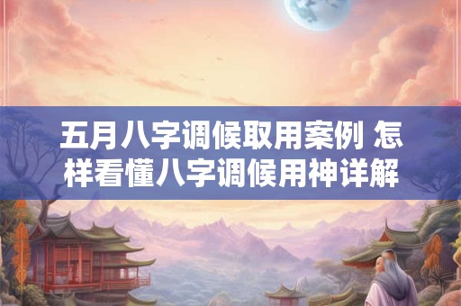 五月八字调候取用案例 怎样看懂八字调候用神详解