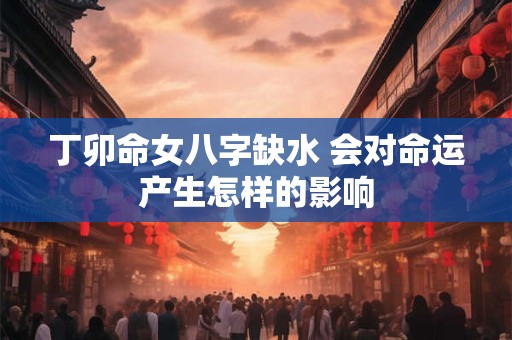 丁卯命女八字缺水 会对命运产生怎样的影响 丁卯命女八字缺水 会对命运产生怎样的影响