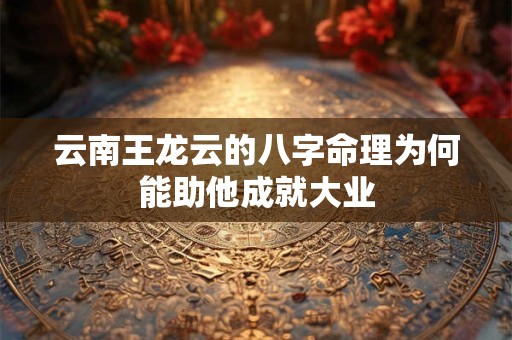 云南王龙云的八字命理为何能助他成就大业