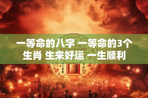一等命的八字 一等命的3个生肖 生来好运 一生顺利