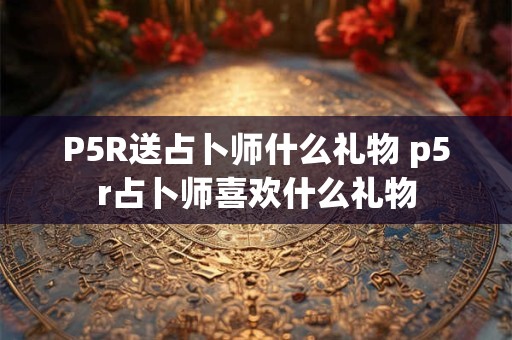P5R送占卜师什么礼物 p5r占卜师喜欢什么礼物