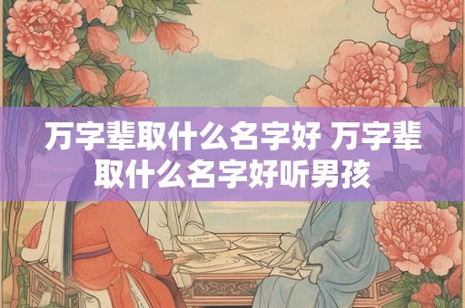 万字辈取什么名字好 万字辈取什么名字好听男孩