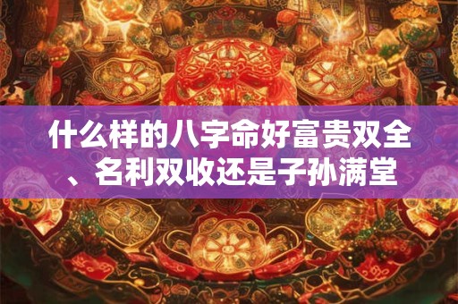 什么样的八字命好富贵双全、名利双收还是子孙满堂