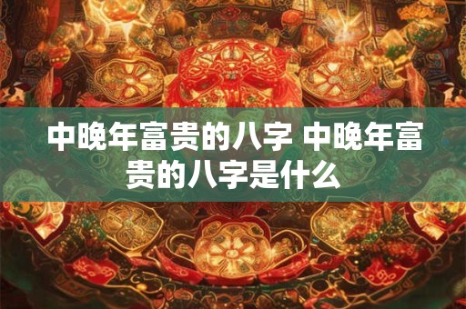 中晚年富贵的八字 中晚年富贵的八字是什么