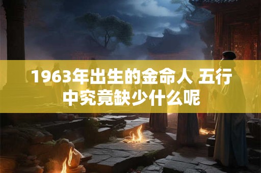 1963年出生的金命人 五行中究竟缺少什么呢