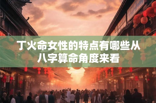 丁火命女性的特点有哪些从八字算命角度来看
