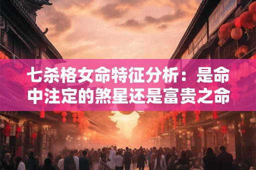七杀格女命特征分析：是命中注定的煞星还是富贵之命