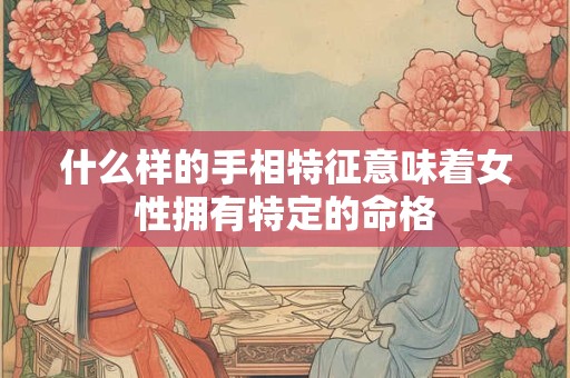 什么样的手相特征意味着女性拥有特定的命格