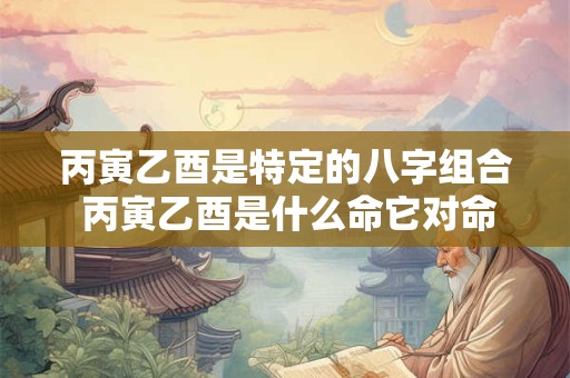丙寅乙酉是特定的八字组合 丙寅乙酉是什么命它对命运有何影响