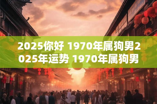 2025你好 1970年属狗男2025年运势 1970年属狗男2025年运势及运程每月运程