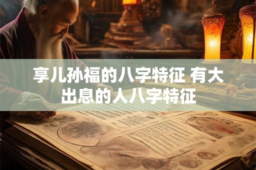 详细阅读:享儿孙福的八字特征 有大出息的人八字特征 享儿孙福的八字特征 有大出息的人八字特征