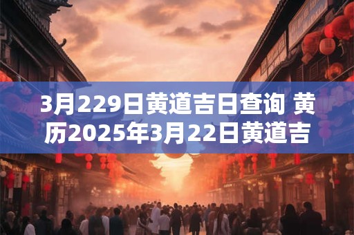 3月229日黄道吉日查询 黄历2025年3月22日黄道吉日查询