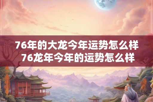76年的大龙今年运势怎么样 76龙年今年的运势怎么样2025