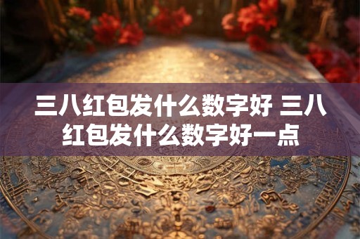 三八红包发什么数字好 三八红包发什么数字好一点