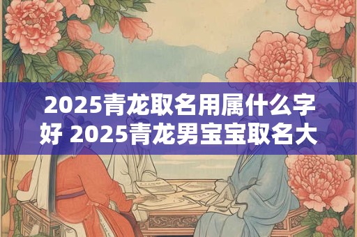 详细阅读:2025青龙取名用属什么字好 2025青龙男宝宝取名大全及名字 2025青龙取名用属什么字好 2025青龙男宝宝取名大全及名字