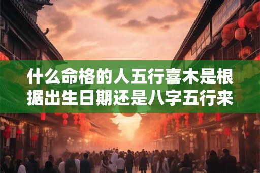 什么命格的人五行喜木是根据出生日期还是八字五行来判断呢