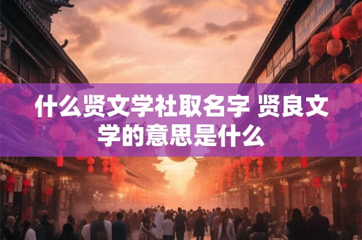 什么贤文学社取名字 贤良文学的意思是什么