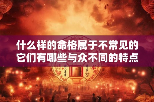 什么样的命格属于不常见的它们有哪些与众不同的特点呢