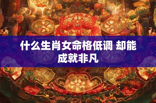 什么生肖女命格低调 却能成就非凡