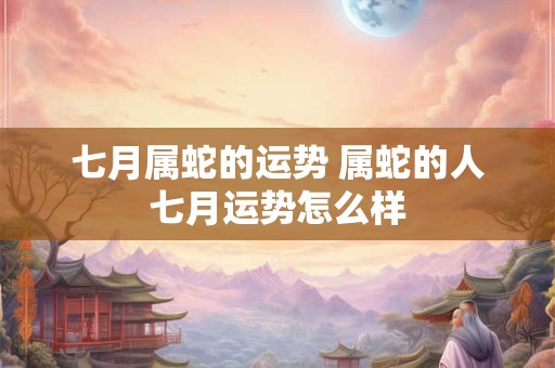 七月属蛇的运势 属蛇的人七月运势怎么样