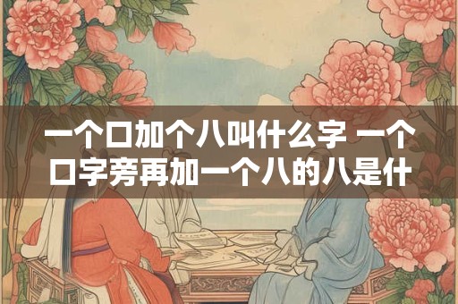 一个口加个八叫什么字 一个口字旁再加一个八的八是什么字