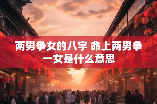 两男争女的八字 命上两男争一女是什么意思