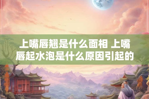 上嘴唇翘是什么面相 上嘴唇起水泡是什么原因引起的
