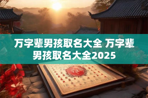 万字辈男孩取名大全 万字辈男孩取名大全2025