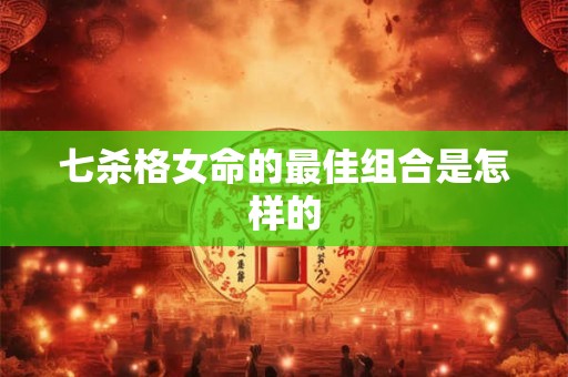 七杀格女命的最佳组合是怎样的