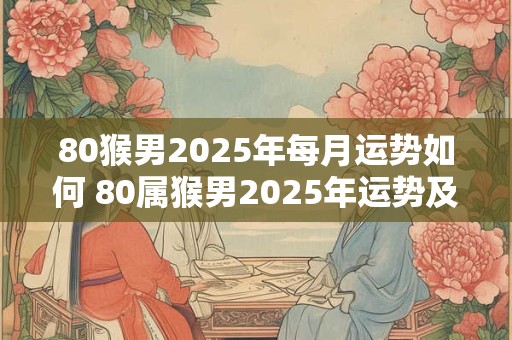 80猴男2025年每月运势如何 80属猴男2025年运势及运程每月运程