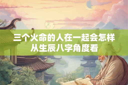 三个火命的人在一起会怎样从生辰八字角度看