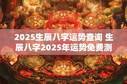 2025生辰八字运势查询 生辰八字2025年运势免费测